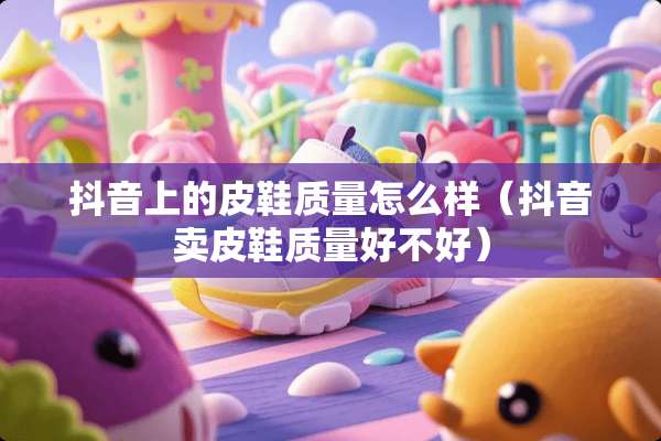 抖音上的皮鞋质量怎么样（抖音卖皮鞋质量好不好）