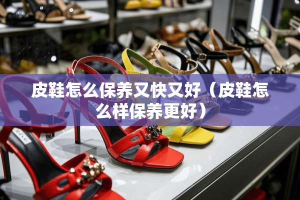 皮鞋怎么保养又快又好（皮鞋怎么样保养更好）