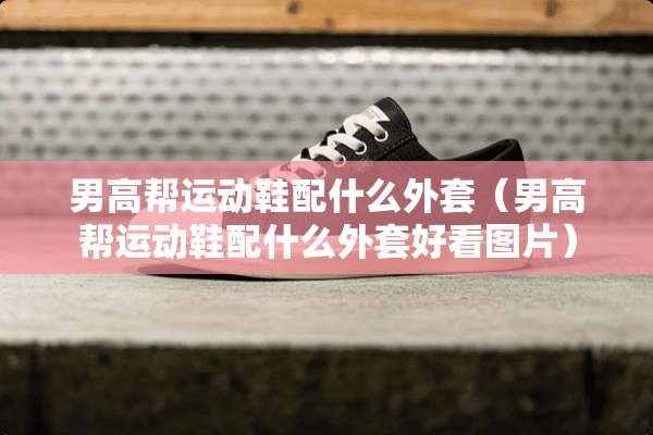 男高帮运动鞋配什么外套（男高帮运动鞋配什么外套好看图片）