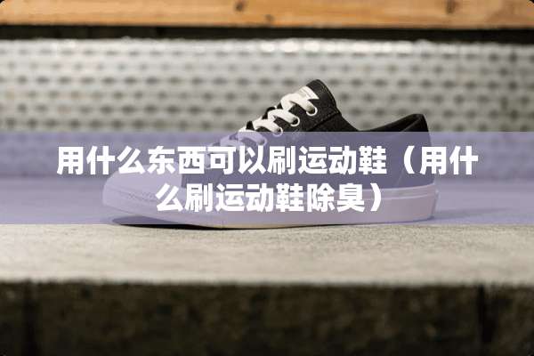 用什么东西可以刷运动鞋（用什么刷运动鞋除臭）