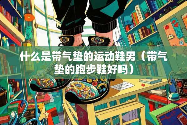什么是带气垫的运动鞋男（带气垫的跑步鞋好吗）