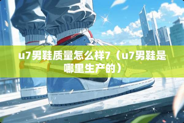 u7男鞋质量怎么样7（u7男鞋是哪里生产的）