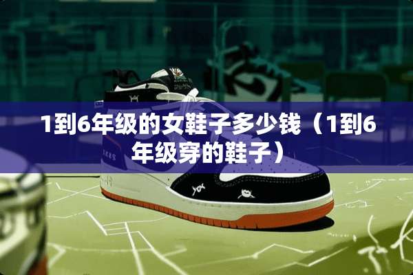 1到6年级的女鞋子多少钱（1到6年级穿的鞋子）