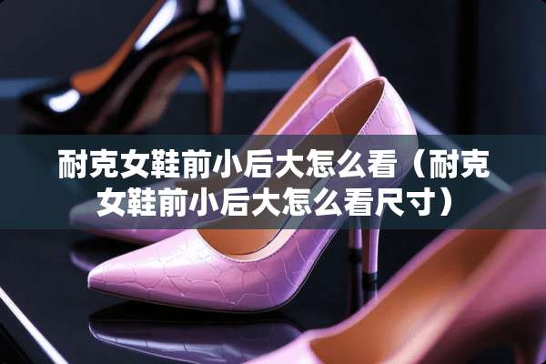 耐克女鞋前小后大怎么看（耐克女鞋前小后大怎么看尺寸）