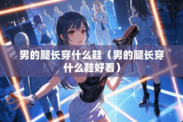 男的腿长穿什么鞋（男的腿长穿什么鞋好看）