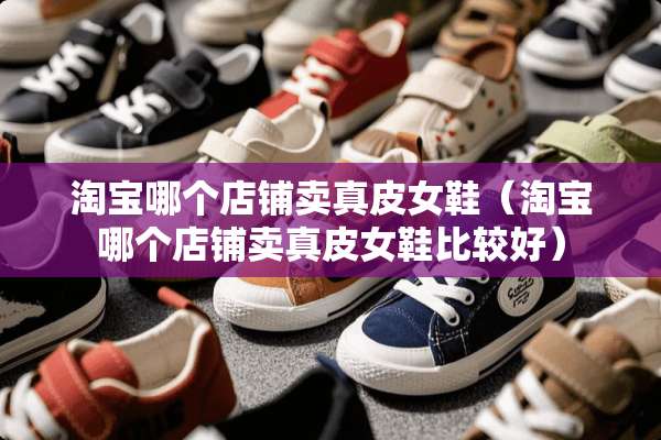 淘宝哪个店铺卖真皮女鞋（淘宝哪个店铺卖真皮女鞋比较好）