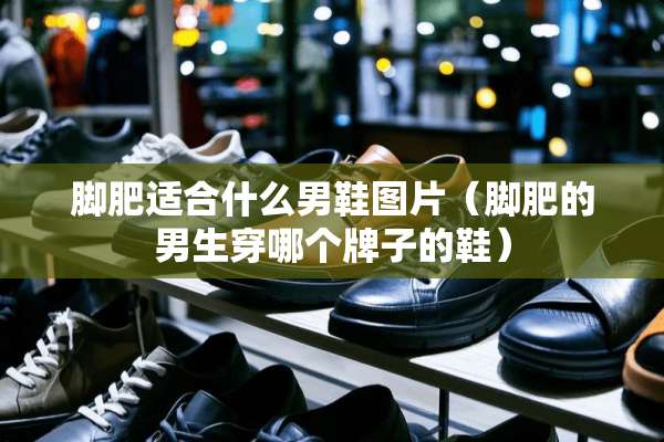 脚肥适合什么男鞋图片（脚肥的男生穿哪个牌子的鞋）