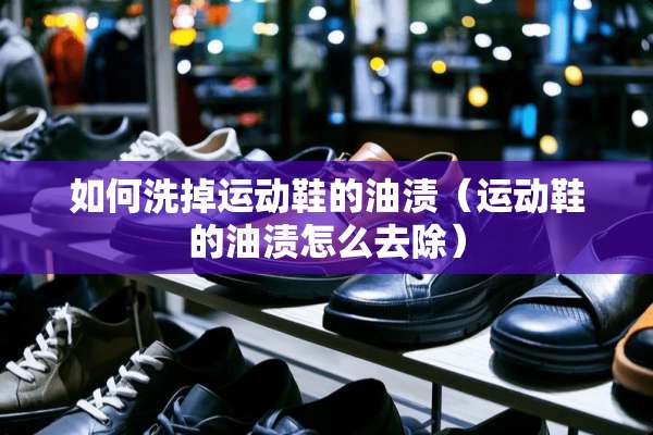 如何洗掉运动鞋的油渍（运动鞋的油渍怎么去除）