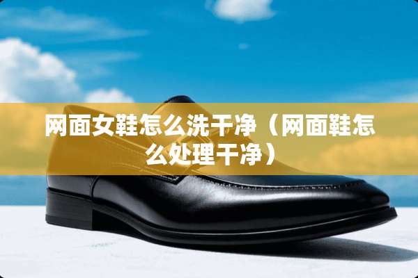 网面女鞋怎么洗干净（网面鞋怎么处理干净）