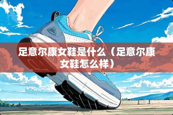 足意尔康女鞋是什么（足意尔康女鞋怎么样）