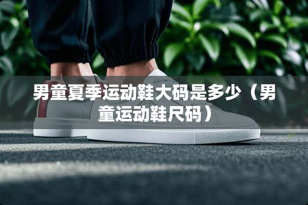男童夏季运动鞋大码是多少（男童运动鞋尺码）