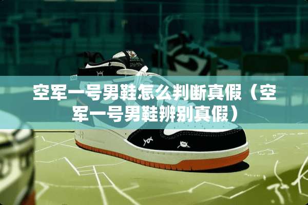 空军一号男鞋怎么判断真假（空军一号男鞋辨别真假）