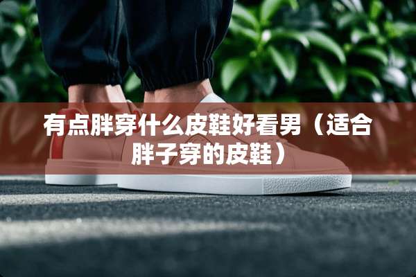 有点胖穿什么皮鞋好看男（适合胖子穿的皮鞋）