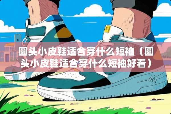 圆头小皮鞋适合穿什么短袖（圆头小皮鞋适合穿什么短袖好看）