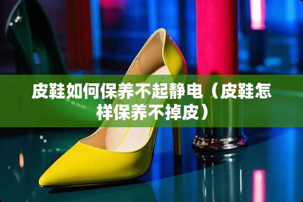 皮鞋如何保养不起静电（皮鞋怎样保养不掉皮）