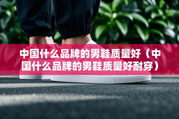 中国什么品牌的男鞋质量好（中国什么品牌的男鞋质量好耐穿）