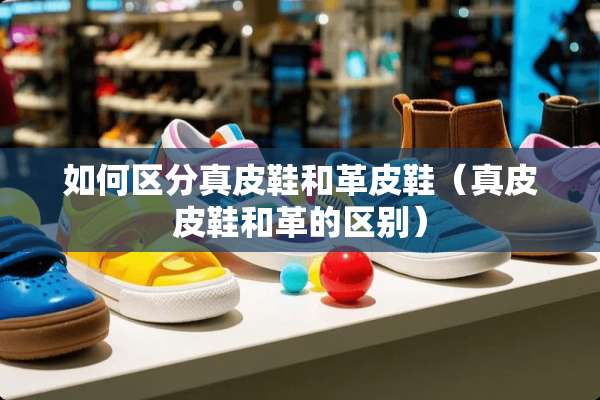 如何区分真皮鞋和革皮鞋（真皮皮鞋和革的区别）