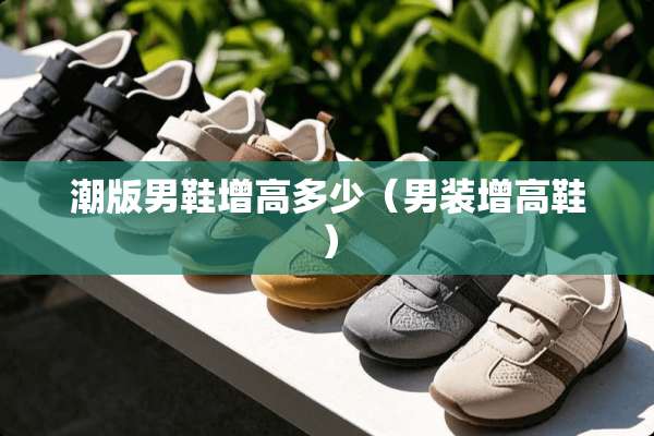 潮版男鞋增高多少（男装增高鞋）