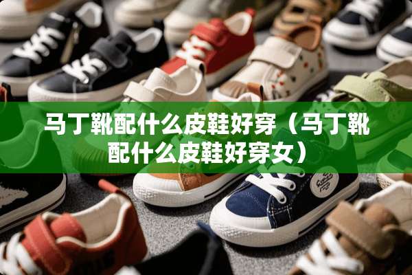 马丁靴配什么皮鞋好穿（马丁靴配什么皮鞋好穿女）