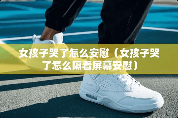 女孩子哭了怎么安慰（女孩子哭了怎么隔着屏幕安慰）
