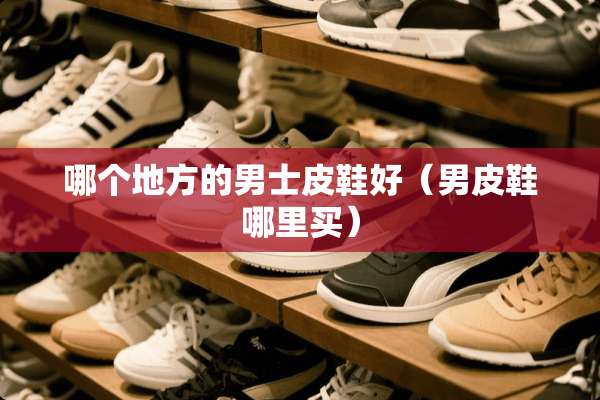 哪个地方的男士皮鞋好（男皮鞋哪里买）