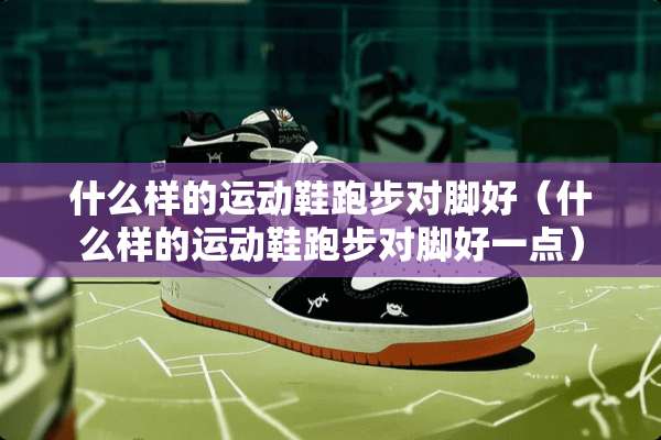 什么样的运动鞋跑步对脚好（什么样的运动鞋跑步对脚好一点）