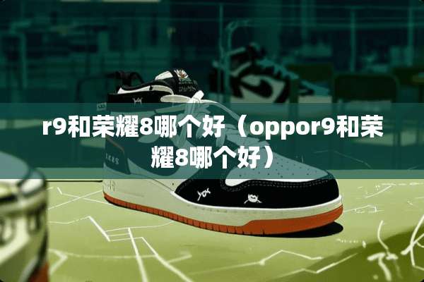 r9和荣耀8哪个好（oppor9和荣耀8哪个好）