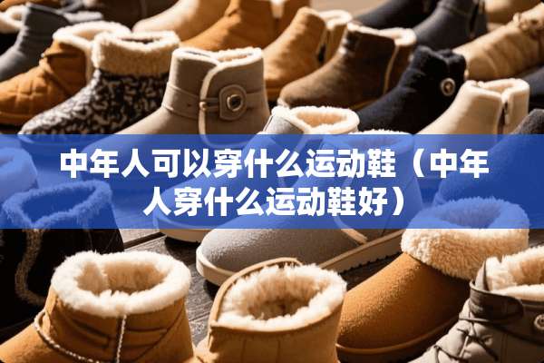 中年人可以穿什么运动鞋（中年人穿什么运动鞋好）