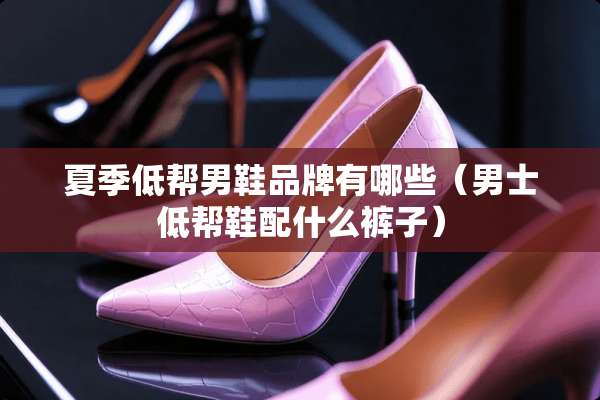 夏季低帮男鞋品牌有哪些（男士低帮鞋配什么裤子）