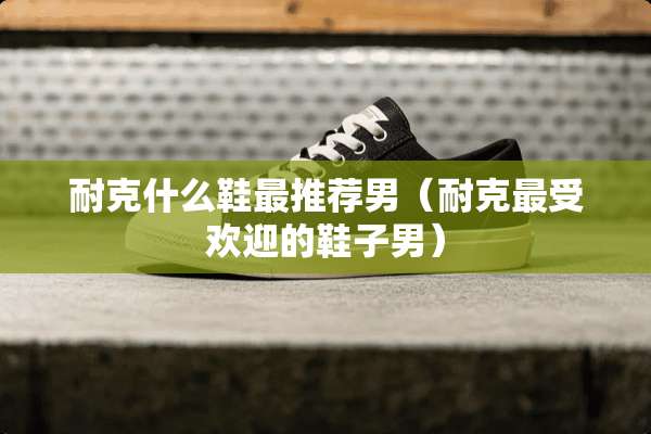 耐克什么鞋最推荐男（耐克最受欢迎的鞋子男）