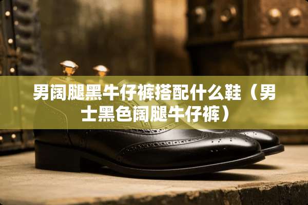 男阔腿黑牛仔裤搭配什么鞋（男士黑色阔腿牛仔裤）