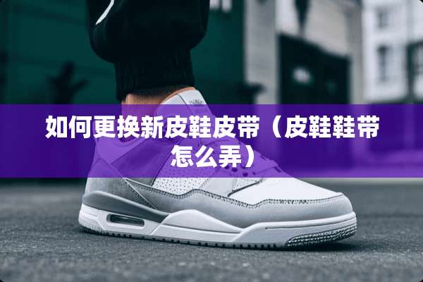 如何更换新皮鞋皮带（皮鞋鞋带怎么弄）