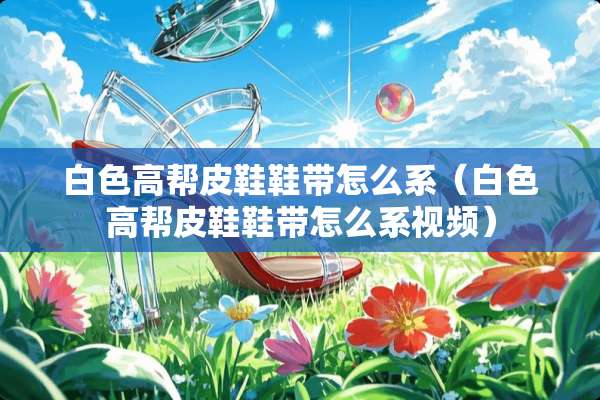 白色高帮皮鞋鞋带怎么系（白色高帮皮鞋鞋带怎么系视频）