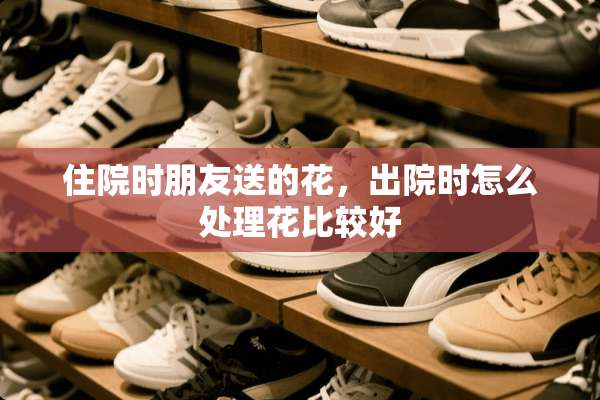 住院时朋友送的花，出院时怎么处理花比较好