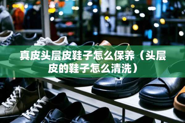 真皮头层皮鞋子怎么保养（头层皮的鞋子怎么清洗）