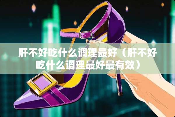 肝不好吃什么调理最好（肝不好吃什么调理最好最有效）