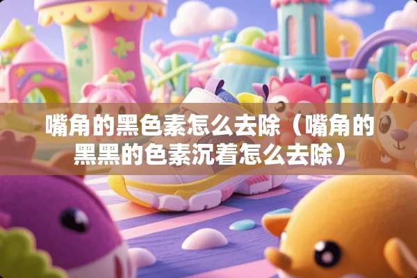 嘴角的黑色素怎么去除（嘴角的黑黑的色素沉着怎么去除）