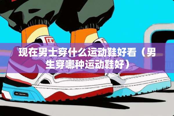现在男士穿什么运动鞋好看（男生穿哪种运动鞋好）