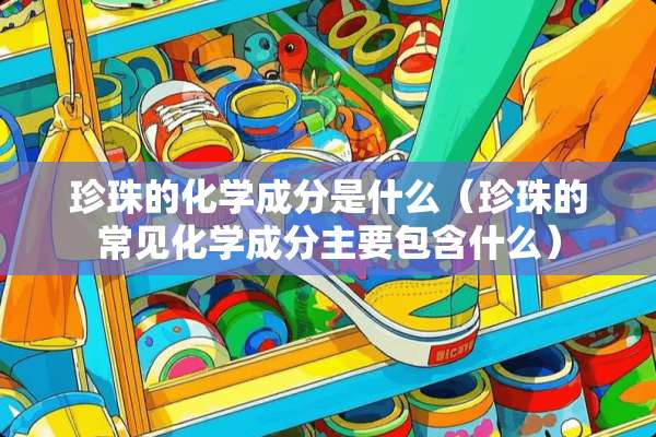 珍珠的化学成分是什么（珍珠的常见化学成分主要包含什么）