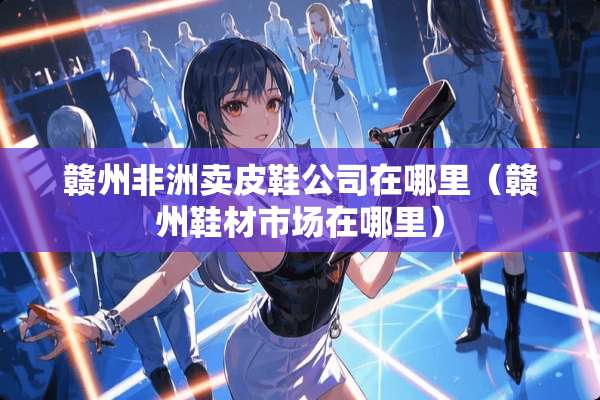 赣州非洲卖皮鞋公司在哪里（赣州鞋材市场在哪里）