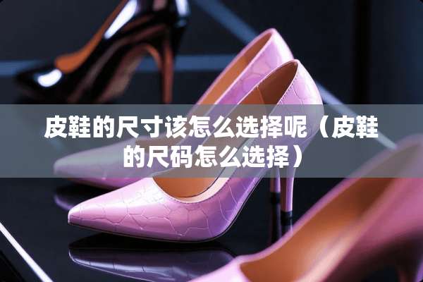 皮鞋的尺寸该怎么选择呢（皮鞋的尺码怎么选择）