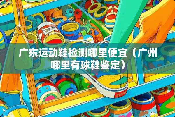 广东运动鞋检测哪里便宜（广州哪里有球鞋鉴定）