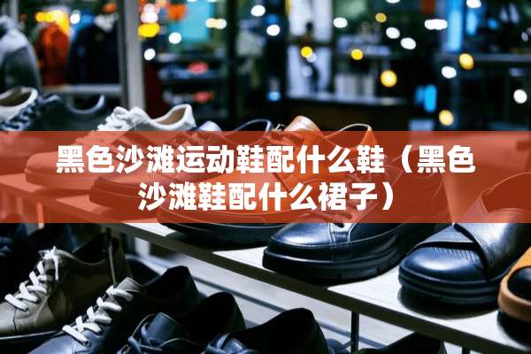 黑色沙滩运动鞋配什么鞋（黑色沙滩鞋配什么裙子）