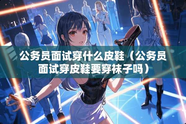 公务员面试穿什么皮鞋（公务员面试穿皮鞋要穿袜子吗）