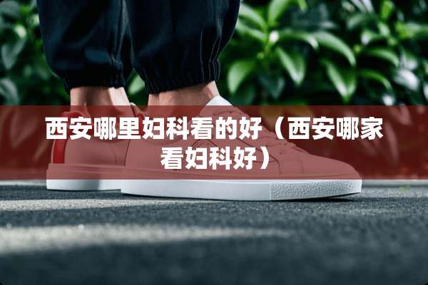 西安哪里妇科看的好（西安哪家看妇科好）
