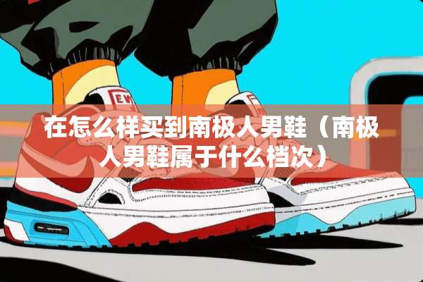 在怎么样买到南极人男鞋（南极人男鞋属于什么档次）