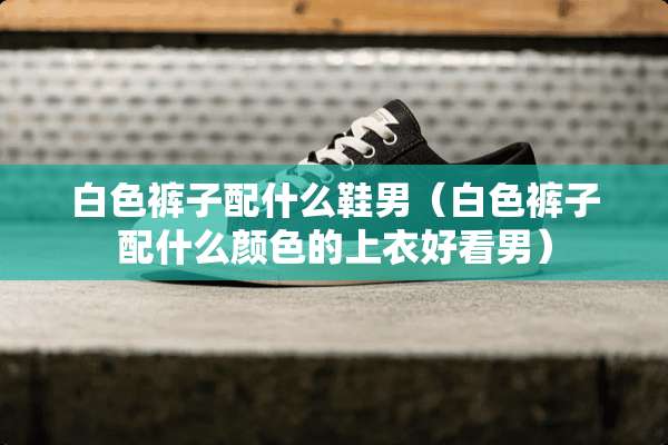 白色裤子配什么鞋男（白色裤子配什么颜色的上衣好看男）