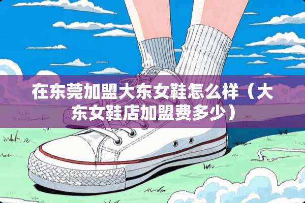 在东莞加盟大东女鞋怎么样（大东女鞋店加盟费多少）