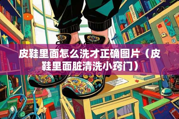 皮鞋里面怎么洗才正确图片（皮鞋里面脏清洗小窍门）
