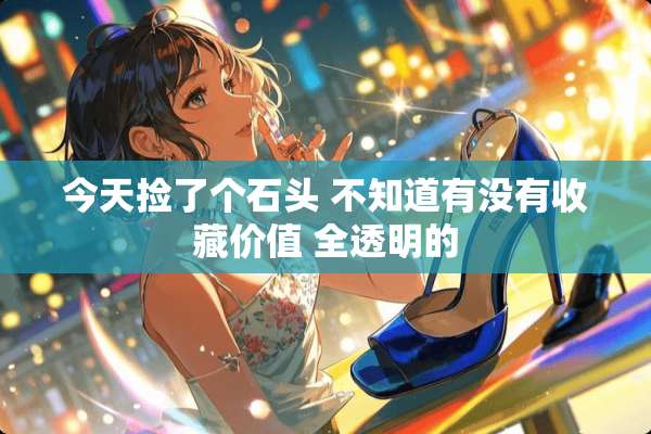 今天捡了个石头 不知道有没有收藏价值 全透明的